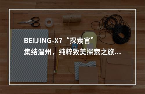BEIJING-X7“探索官”集结温州，纯粹致美探索之旅即刻启程