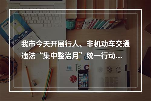 我市今天开展行人、非机动车交通违法“集中整治月”统一行动 “骑手”安全头盔佩戴...