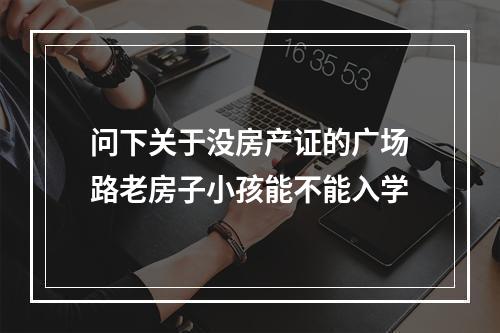问下关于没房产证的广场路老房子小孩能不能入学