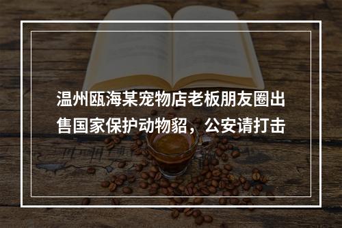 温州瓯海某宠物店老板朋友圈出售国家保护动物貂，公安请打击