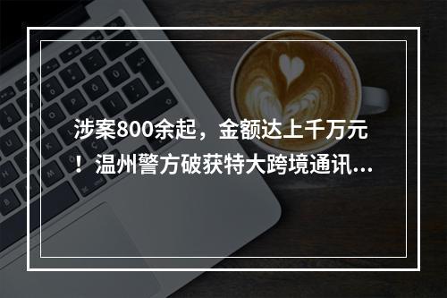 涉案800余起，金额达上千万元！温州警方破获特大跨境通讯网络诈骗案