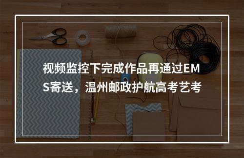 视频监控下完成作品再通过EMS寄送，温州邮政护航高考艺考