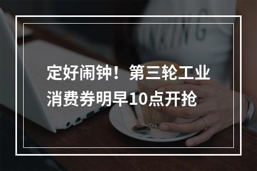 定好闹钟！第三轮工业消费券明早10点开抢