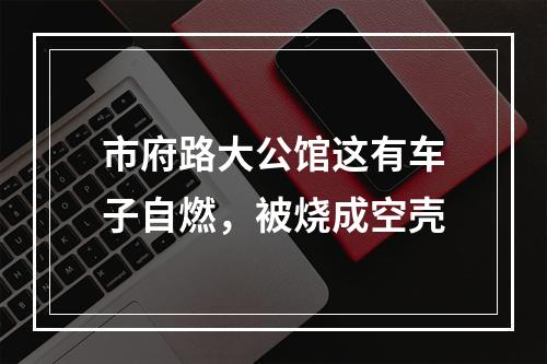市府路大公馆这有车子自燃，被烧成空壳