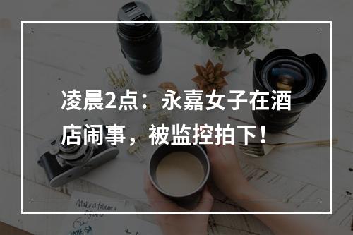 凌晨2点：永嘉女子在酒店闹事，被监控拍下！