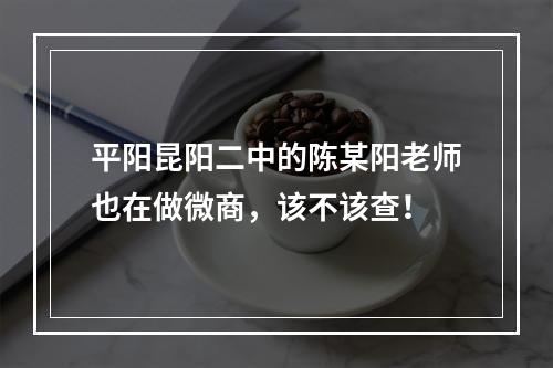 平阳昆阳二中的陈某阳老师也在做微商，该不该查！