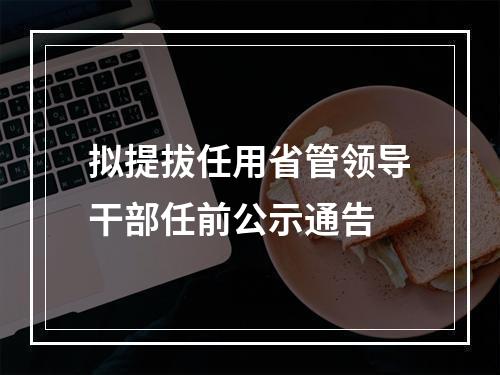 拟提拔任用省管领导干部任前公示通告