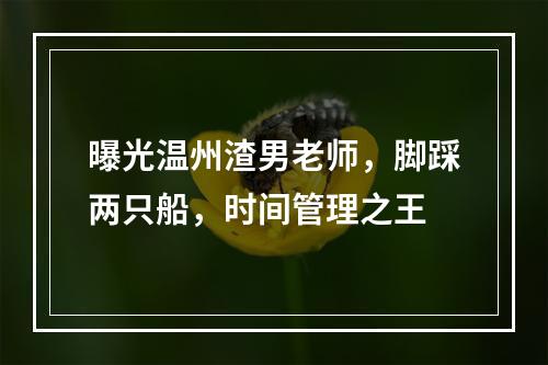 曝光温州渣男老师，脚踩两只船，时间管理之王