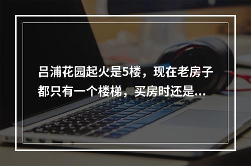 吕浦花园起火是5楼，现在老房子都只有一个楼梯，买房时还是不要买高层，看下逃生可能