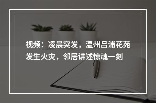 视频：凌晨突发，温州吕浦花苑发生火灾，邻居讲述惊魂一刻