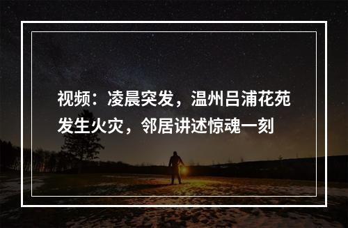 视频：凌晨突发，温州吕浦花苑发生火灾，邻居讲述惊魂一刻