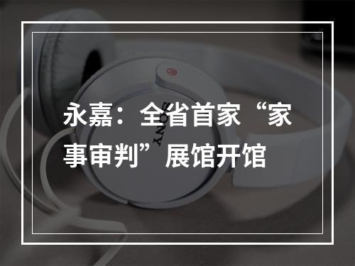 永嘉：全省首家“家事审判”展馆开馆
