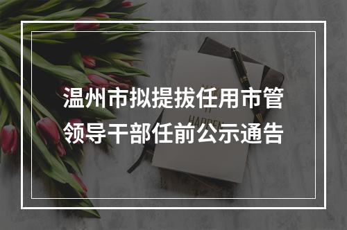 温州市拟提拔任用市管领导干部任前公示通告