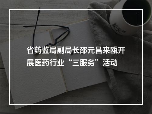 省药监局副局长邵元昌来瓯开展医药行业“三服务”活动