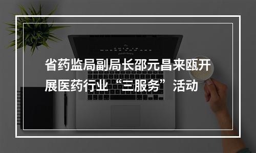 省药监局副局长邵元昌来瓯开展医药行业“三服务”活动