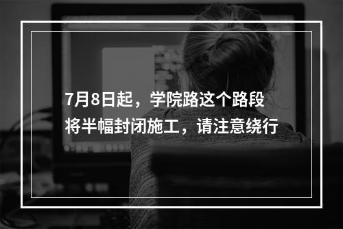 7月8日起，学院路这个路段将半幅封闭施工，请注意绕行