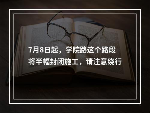 7月8日起，学院路这个路段将半幅封闭施工，请注意绕行