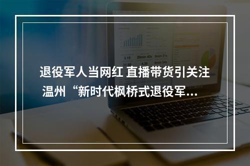 退役军人当网红 直播带货引关注 温州“新时代枫桥式退役军人服务站”建设“花路”多多