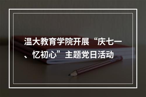 温大教育学院开展“庆七一、忆初心”主题党日活动