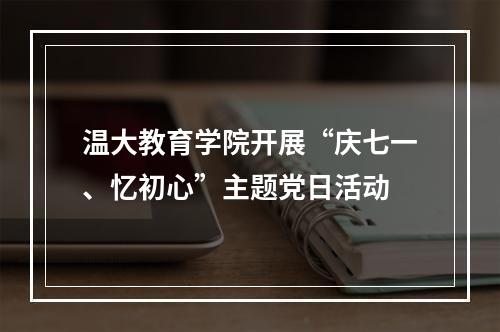温大教育学院开展“庆七一、忆初心”主题党日活动