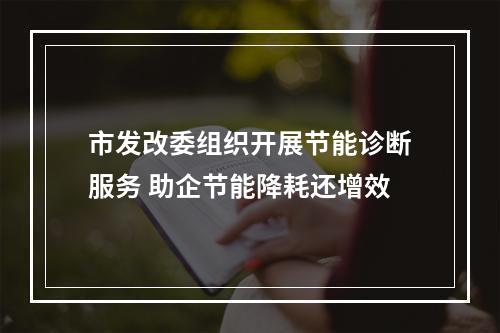 市发改委组织开展节能诊断服务 助企节能降耗还增效