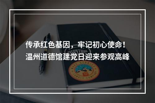 传承红色基因，牢记初心使命！温州道德馆建党日迎来参观高峰