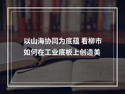 以山海协同为底蕴 看柳市如何在工业底板上创造美