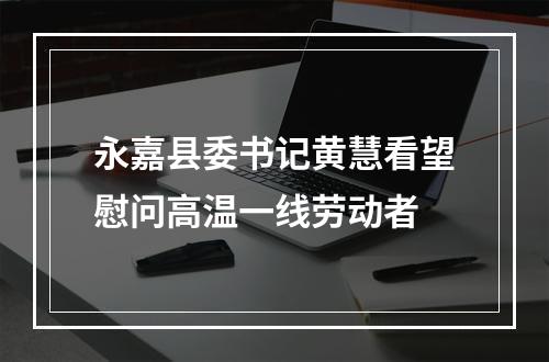 永嘉县委书记黄慧看望慰问高温一线劳动者