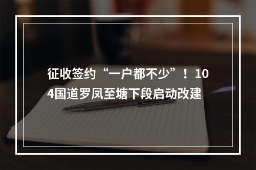 征收签约“一户都不少”！104国道罗凤至塘下段启动改建