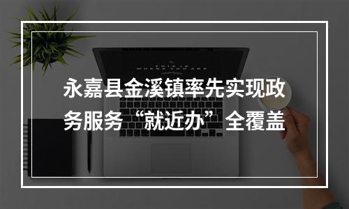 永嘉县金溪镇率先实现政务服务“就近办”全覆盖