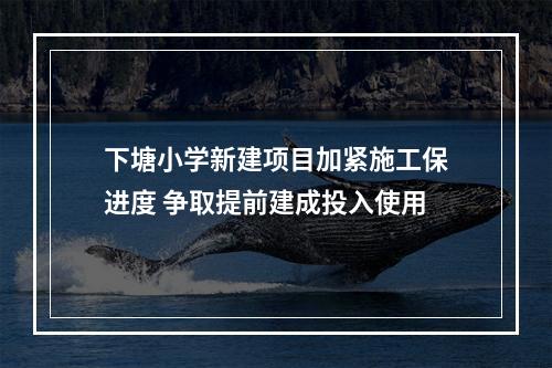 下塘小学新建项目加紧施工保进度 争取提前建成投入使用