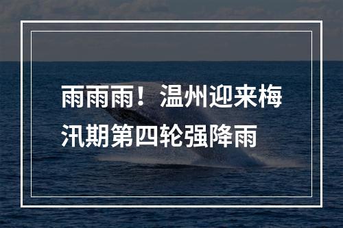 雨雨雨！温州迎来梅汛期第四轮强降雨