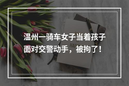 温州一骑车女子当着孩子面对交警动手，被拘了！