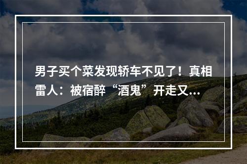 男子买个菜发现轿车不见了！真相雷人：被宿醉“酒鬼”开走又开回