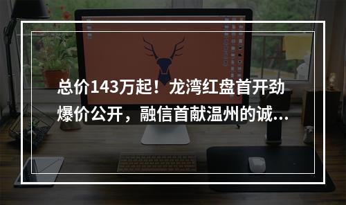 总价143万起！龙湾红盘首开劲爆价公开，融信首献温州的诚意！