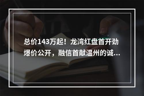 总价143万起！龙湾红盘首开劲爆价公开，融信首献温州的诚意！
