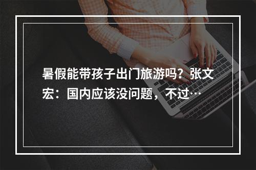 暑假能带孩子出门旅游吗？张文宏：国内应该没问题，不过…