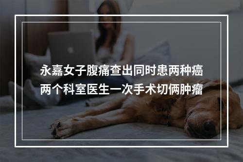 永嘉女子腹痛查出同时患两种癌两个科室医生一次手术切俩肿瘤