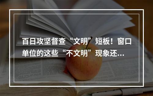 百日攻坚督查“文明”短板！窗口单位的这些“不文明”现象还需整改