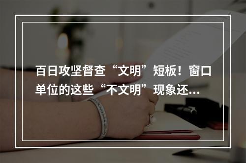 百日攻坚督查“文明”短板！窗口单位的这些“不文明”现象还需整改