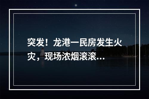 突发！龙港一民房发生火灾，现场浓烟滚滚...
