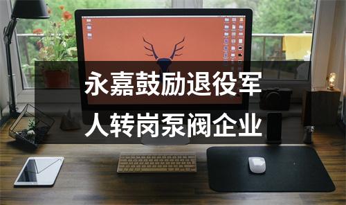 永嘉鼓励退役军人转岗泵阀企业