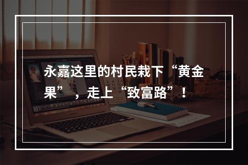 永嘉这里的村民栽下“黄金果” ，走上“致富路”！