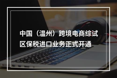 中国（温州）跨境电商综试区保税进口业务正式开通