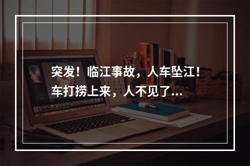 突发！临江事故，人车坠江！车打捞上来，人不见了...
