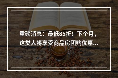 重磅消息：最低85折！下个月，这类人将享受商品房团购优惠价......