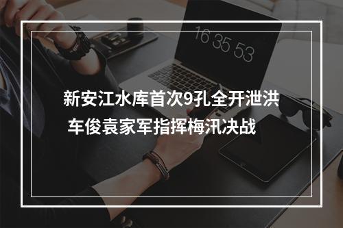 新安江水库首次9孔全开泄洪 车俊袁家军指挥梅汛决战