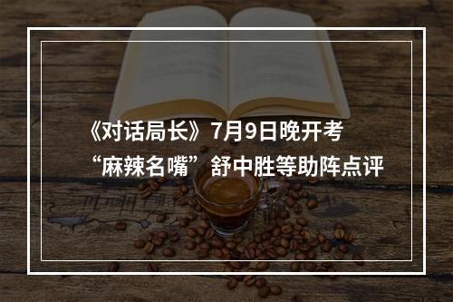 《对话局长》7月9日晚开考 “麻辣名嘴”舒中胜等助阵点评