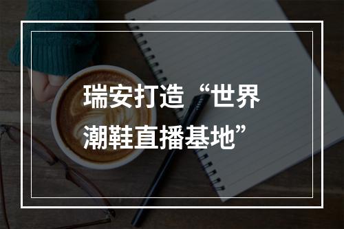 瑞安打造“世界潮鞋直播基地”
