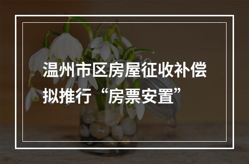 温州市区房屋征收补偿拟推行“房票安置”